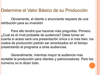 Determine el Valor Básico de su Producción
       Obviamente, el cliente o anunciante requiere de una
retribución para su inversión

      Para ello tendrá que hacerse más preguntas. Primero,
¿Cual es el nivel probable de audiencia? Debe tomar en
cuenta si acaso será una presentación única o si mas bien, los
costos de producción podrán ser amortizados en el tiempo
presentando el programa a otras audiencias.

       Generalmente, mientras mayor la audiencia mas
rentable la producción para clientes y patrocinadores. Pero los
números no lo dicen todo.
 