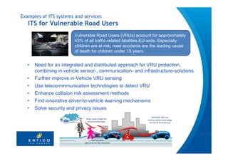 Examples of ITS systems and services
   ITS for Vulnerable Road Users
                        Vulnerable Road Users (VRUs) account for approximately
                        43% of all traffic-related fatalities EU-wide. Especially
                        children are at risk; road accidents are the leading cause
                        of death for children under 15 years.


  •   Need for an integrated and distributed approach for VRU protection,
      combining in-vehicle sensor-, communication- and infrastructure-solutions
  •   Further improve in-Vehicle VRU sensing
  •   Use telecommmunication technologies to detect VRU
  •   Enhance collision risk assessment methods
  •   Find innovative driver-to-vehicle warning mechanisms
  •   Solve security and privacy issues
                                                                  SAFESPOT: 802.11p
                              Relay nodes bridge the 
                                                              communication technology
                               communication gap
                                                                for V2V & V2I multi‐hop




                                   WATCH‐OVER: 
                             802.15.4a for VRU detection
 