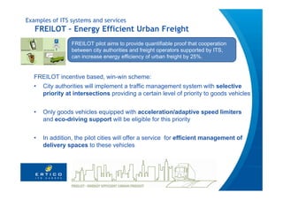 Examples of ITS systems and services
   FREILOT – Energy Efficient Urban Freight
                 FREILOT pilot aims to provide quantifiable proof that cooperation
                 between city authorities and freight operators supported by ITS,
                 can increase energy efficiency of urban freight by 25%.


  FREILOT incentive based, win-win scheme:
  •   City authorities will implement a traffic management system with selective
      priority at intersections providing a certain level of priority to goods vehicles


  •   Only goods vehicles equipped with acceleration/adaptive speed limiters
      and eco-driving support will be eligible for this priority


  •   In addition, the pilot cities will offer a service for efficient management of
      delivery spaces to these vehicles
 