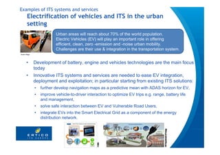 Examples of ITS systems and services
       Electrification of vehicles and ITS in the urban
       setting
                         Urban areas will reach about 70% of the world population.
                         Electric Vehicles (EV) will play an important role in offering
                         efficient, clean, zero -emission and -noise urban mobility.
                         Challenges are their use & integration in the transportation system.
Aixam Mega




      •      Development of battery, engine and vehicles technologies are the main focus
             today
      •      Innovative ITS systems and services are needed to ease EV integration,
             deployment and exploitation; in particular starting from existing ITS solutions:
             •   further develop navigation maps as a predictive mean with ADAS horizon for EV,
             •   improve vehicle-to-driver interaction to optimize EV trips e.g. range, battery life
                 and management,
             •   solve safe interaction between EV and Vulnerable Road Users,
             •   integrate EVs into the Smart Electrical Grid as a component of the energy
                 distribution network.
 