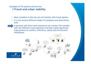 Examples of ITS systems and services
   i-Travel and urban mobility


  • Many travellers in the city are not familiar with travel options
  • In a city several different modes of transports and alternatives
    exist
  • A personal real-time travel assistance can connect the traveller
    with the different travel operators and help realise significant
    improvement on comfort, efficiency, safety and environment
    friendliness




                                                                       13
 