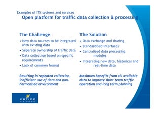 Examples of ITS systems and services
   Open platform for traffic data collection & processing


 The Challenge                          The Solution
 • New data sources to be integrated    • Data exchange and sharing
   with existing data                   • Standardised interfaces
 • Separate ownership of traffic data   • Centralised data processing
 • Data collection based on specific             modules
   requirements                         • Integrating new data, historical and
 • Lack of common format                         real-time data


 Resulting in repeated collection,      Maximum benefits from all available
 inefficient use of data and non-       data to improve short term traffic
 harmonised environment                 operation and long term planning
 