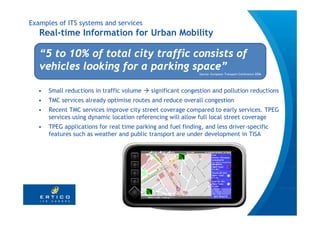 Examples of ITS systems and services
   Real-time Information for Urban Mobility

   “5 to 10% of total city traffic consists of
   vehicles looking for a parking space”
                                                              Source: European Transport Conference 2006




  •   Small reductions in traffic volume    significant congestion and pollution reductions
  •   TMC services already optimise routes and reduce overall congestion
  •   Recent TMC services improve city street coverage compared to early services. TPEG
      services using dynamic location referencing will allow full local street coverage
  •   TPEG applications for real time parking and fuel finding, and less driver-specific
      features such as weather and public transport are under development in TISA
 