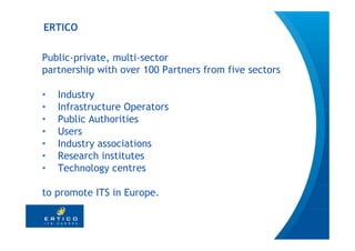 ERTICO

Public-private, multi-sector
partnership with over 100 Partners from five sectors

•   Industry
•   Infrastructure Operators
•   Public Authorities
•   Users
•   Industry associations
•   Research institutes
•   Technology centres

to promote ITS in Europe.


                                                       3
 