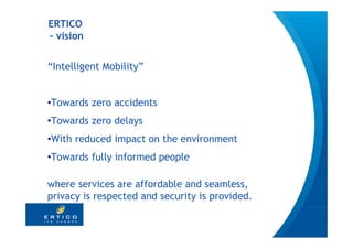 ERTICO
- vision


“Intelligent Mobility”


•Towards zero accidents
•Towards zero delays
•With reduced impact on the environment
•Towards fully informed people

where services are affordable and seamless,
privacy is respected and security is provided.

                                                 4
 