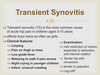 Transient Synovitis 
 
 Transient synovitis (TS) is the most common cause 
of acute hip pain in children aged 3-10 years 
 affects boys twice as often as girls. 
 Clinical features 
 Limping 
 Pain on thigh or knee 
 Low grade fever 
 Refusing to walk if pain severe 
 Night crying in younger children 
 Infant: unusual crawling 
 Examination: 
 mild restriction of motion, 
especially to abduction 
and internal rotation 
 Tender hip with 
movement. 
 tender to palpation. 
 Log roll!! 
 