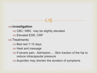  
 investigation 
 CBC: WBC may be slightly elevated. 
 Elevated ESR, CRP 
 Treatments: 
 Bed rest 7-10 days 
 Heat and message 
 If severe pain.. Admission…. Skin traction of the hip to 
reduce intracapsular pressure 
 ibuprofen may shorten the duration of symptoms 
 