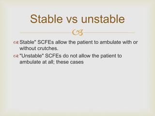 Stable vs unstable 
 
 Stable" SCFEs allow the patient to ambulate with or 
without crutches. 
 "Unstable" SCFEs do not allow the patient to 
ambulate at all; these cases 
 