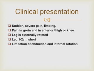 Clinical presentation 
 
 Sudden, severe pain, limping. 
 Pain in groin and in anterior thigh or knee 
 Leg is externally rotated 
 Leg 1-2cm short 
 Limitation of abduction and internal rotation 
 