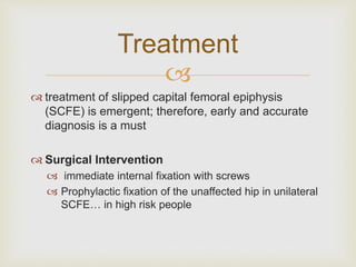 Treatment 
 
 treatment of slipped capital femoral epiphysis 
(SCFE) is emergent; therefore, early and accurate 
diagnosis is a must 
 Surgical Intervention 
 immediate internal fixation with screws 
 Prophylactic fixation of the unaffected hip in unilateral 
SCFE… in high risk people 
 