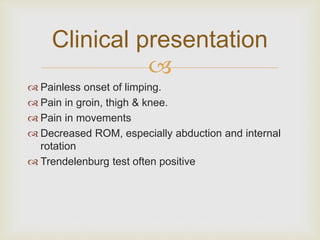 Clinical presentation 
 
 Painless onset of limping. 
 Pain in groin, thigh & knee. 
 Pain in movements 
 Decreased ROM, especially abduction and internal 
rotation 
 Trendelenburg test often positive 
 