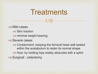 Treatments 
 
 Mild cases 
 Skin traction 
 minimal weight bearing 
 Severe cases: 
 Containment: keeping the femoral head well seated 
within the acetabulum to retain its normal shape 
 How: by holding hips widely abducted with a splint 
 Surgical : osteotomy 
 
