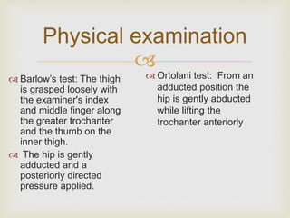 Physical examination 
 
 Ortolani test: From an 
adducted position the 
hip is gently abducted 
while lifting the 
trochanter anteriorly 
 Barlow’s test: The thigh 
is grasped loosely with 
the examiner's index 
and middle finger along 
the greater trochanter 
and the thumb on the 
inner thigh. 
 The hip is gently 
adducted and a 
posteriorly directed 
pressure applied. 
 
