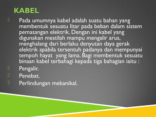 KABEL
 Pada umumnya kabel adalah suatu bahan yang
membentuk sesuatu litar pada beban dalam sistem
pemasangan elektrik. Dengan ini kabel yang
digunakan mestilah mampu mengalir arus,
menghalang dari berlaku denyutan daya gerak
elektrik apabila tersentuh padanya dan mempunyai
tempoh hayat yang lama. Bagi membentuk sesuatu
binaan kabel terbahagi kepada tiga bahagian iaitu :
 Pengalir.
 Penebat.
 Perlindungan mekanikal.
 