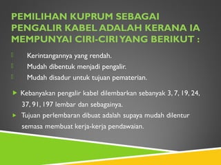 PEMILIHAN KUPRUM SEBAGAI
PENGALIR KABEL ADALAH KERANA IA
MEMPUNYAI CIRI-CIRIYANG BERIKUT :
 Kerintangannya yang rendah.
 Mudah dibentuk menjadi pengalir.
 Mudah disadur untuk tujuan pematerian.
 
