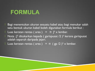  Bagi menentukan ukuran sesuatu kabel atau bagi menukar salah
satu bentuk ukuran kabel boleh digunakan formula berikut :
 Luas keratan rentas ( area ) = π J² x lembar.
 Nota : J² ditukarkan kepada ( garispusat /2 )² kerana garispusat
adalah separuh daripada jejari.
 Luas keratan rentas ( area ) = π ( gp /2 )² x lembar.
FORMULA
 