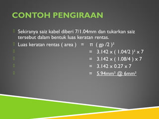 CONTOH PENGIRAAN
 Sekiranya saiz kabel diberi 7/1.04mm dan tukarkan saiz
tersebut dalam bentuk luas keratan rentas.
 Luas keratan rentas ( area ) = π ( gp /2 )²
 = 3.142 x ( 1.04/2 )² x 7
 = 3.142 x ( 1.08/4 ) x 7
 = 3.142 x 0.27 x 7
 = 5.94mm² @ 6mm²
 