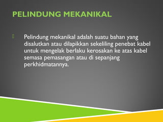 PELINDUNG MEKANIKAL
 Pelindung mekanikal adalah suatu bahan yang
disalutkan atau dilapikkan sekeliling penebat kabel
untuk mengelak berlaku kerosakan ke atas kabel
semasa pemasangan atau di sepanjang
perkhidmatannya.
 