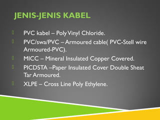 JENIS-JENIS KABEL
 PVC kabel – PolyVinyl Chloride.
 PVC/swa/PVC – Armoured cable( PVC-Stell wire
Armoured-PVC).
 MICC – Mineral Insulated Copper Covered.
 PICDSTA –Paper Insulated Cover Double Sheat
Tar Armoured.
 XLPE – Cross Line Poly Ethylene.
 