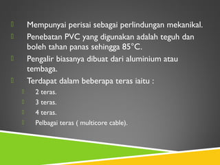  Mempunyai perisai sebagai perlindungan mekanikal.
 Penebatan PVC yang digunakan adalah teguh dan
boleh tahan panas sehingga 85°C.
 Pengalir biasanya dibuat dari aluminium atau
tembaga.
 Terdapat dalam beberapa teras iaitu :
 2 teras.
 3 teras.
 4 teras.
 Pelbagai teras ( multicore cable).
 
