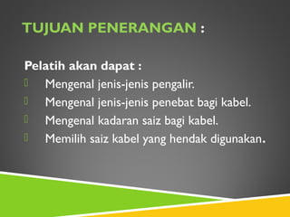 TUJUAN PENERANGAN :
Pelatih akan dapat :
 Mengenal jenis-jenis pengalir.
 Mengenal jenis-jenis penebat bagi kabel.
 Mengenal kadaran saiz bagi kabel.
 Memilih saiz kabel yang hendak digunakan.
 