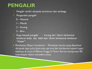 PENGALIR
 Pengalir terdiri daripada aluminium dan tembaga
 Pengenalan pengalir
0 – Neutral
1 – Merah
2 – Kuning
3 – Biru
 Rupa bentuk pengalir - kurang dari 16mm berbentuk
lembaran bulat dan lebih dari 16mm berbentuk lembaran
“shaper”.
 