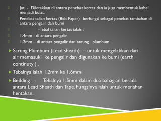  Jut - Diletakkan di antara penebat kertas dan ia juga membentuk kabel
menjadi bulat.
 Penebat talian kertas (Belt Paper) -berfungsi sebagai penebat tambahan di
antara pengalir dan bumi
 -Tebal talian kertas ialah :
 1.4mm - di antara pengalir
 1.2mm – di antara pengalir dan sarung plumbum
 