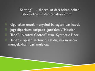 “Serving” - diperbuat dari bahan-bahan
Fibros-Bitumin dan tebalnya 2mm
 digunakan untuk menyaluti bahagian luar kabel.
 juga diperbuat daripada “JuteYam”,“Hessian
 Tape”,“Neutral Cotton” atau “Synthetic Fiber
 Tape”. - lapisan serbuk putih digunakan untuk
mengelakkan dari melekat.
 