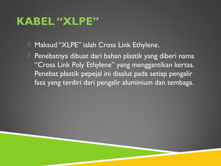 KABEL “XLPE”
 Maksud “XLPE” ialah Cross Link Ethylene.
 Penebatnya dibuat dari bahan plastik yang diberi nama
“Cross Link Poly Ethylene” yang menggantikan kertas.
Penebat plastik pepejal ini disalut pada setiap pengalir
fasa yang terdiri dari pengalir aluminium dan tembaga.
 