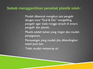  Mudah dibentuk mengikut saiz pengalir
dengan cara “Tool & Die” mengeliling
pengalir agar tiada rongga terjadi di antara
pengalir dan plastik.
 Plastik adalah bahan yang ringan dan mudah
penjagaanya .
 Pemasangan yang mudah jika dibandingkan
kabel jenis lain
 Tidak mudah menyerap air.
Sebab menggantikan penebat plastik ialah :
 