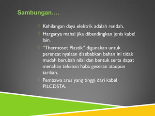  Kehilangan daya elektrik adalah rendah.
 Harganya mahal jika dibandingkan jenis kabel
lain.
 “Thermoset Plastik” digunakan untuk
perencat nyalaan disebabkan bahan ini tidak
mudah berubah nilai dan bentuk serta dapat
menahan tekanan haba geseran ataupun
tarikan.
 Pembawa arus yang tinggi dari kabel
PILCDSTA.
Sambungan….
 