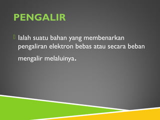 PENGALIR
 Ialah suatu bahan yang membenarkan
pengaliran elektron bebas atau secara beban
mengalir melaluinya.
 
