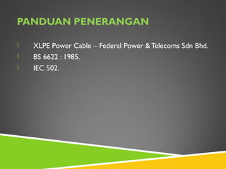 PANDUAN PENERANGAN
 XLPE Power Cable – Federal Power & Telecoms Sdn Bhd.
 BS 6622 : 1985.
 IEC 502.
 