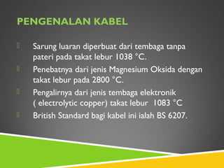 PENGENALAN KABEL
 Sarung luaran diperbuat dari tembaga tanpa
pateri pada takat lebur 1038 °C.
 Penebatnya dari jenis Magnesium Oksida dengan
takat lebur pada 2800 °C.
 Pengalirnya dari jenis tembaga elektronik
( electrolytic copper) takat lebur 1083 °C
 British Standard bagi kabel ini ialah BS 6207.
 
