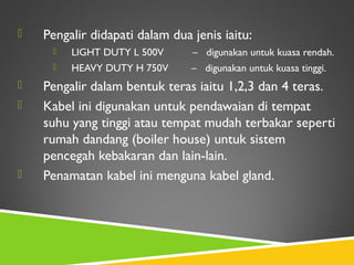  Pengalir didapati dalam dua jenis iaitu:
 LIGHT DUTY L 500V – digunakan untuk kuasa rendah.
 HEAVY DUTY H 750V – digunakan untuk kuasa tinggi.
 Pengalir dalam bentuk teras iaitu 1,2,3 dan 4 teras.
 Kabel ini digunakan untuk pendawaian di tempat
suhu yang tinggi atau tempat mudah terbakar seperti
rumah dandang (boiler house) untuk sistem
pencegah kebakaran dan lain-lain.
 Penamatan kabel ini menguna kabel gland.
 