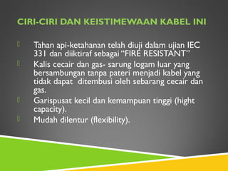 CIRI-CIRI DAN KEISTIMEWAAN KABEL INI
 Tahan api-ketahanan telah diuji dalam ujian IEC
331 dan diiktiraf sebagai “FIRE RESISTANT”
 Kalis cecair dan gas- sarung logam luar yang
bersambungan tanpa pateri menjadi kabel yang
tidak dapat ditembusi oleh sebarang cecair dan
gas.
 Garispusat kecil dan kemampuan tinggi (hight
capacity).
 Mudah dilentur (flexibility).
 
