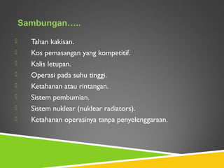  Tahan kakisan.
 Kos pemasangan yang kompetitif.
 Kalis letupan.
 Operasi pada suhu tinggi.
 Ketahanan atau rintangan.
 Sistem pembumian.
 Sistem nuklear (nuklear radiators).
 Ketahanan operasinya tanpa penyelenggaraan.
Sambungan…..
 