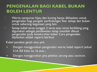 PENGENALAN BAGI KABEL BUKAN
BOLEH LENTUR
 Warna campuran hijau dan kuning hanya dikhaskan untuk
pengenalan bagi pengalir perlindungan litar sahaja dan bukan
untuk sebarang kegunaan yang lain.
 Setiap kabel teras tunggal, 2 teras atau teras berbilang yang
digunakan sebagai pendawaian tetap mestilah dibuat
pengenalan pada keseluruhan kabel. Cara pengenalan
dijalankan adalah seperti berikut:
 