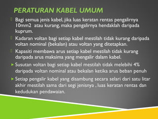 PERATURAN KABEL UMUM
 Bagi semua jenis kabel, jika luas keratan rentas pengalirnya
10mm2 atau kurang, maka pengalirnya hendaklah daripada
kuprum.
 Kadaran voltan bagi setiap kabel mestilah tidak kurang daripada
voltan nominal (bekalan) atau voltan yang ditetapkan.
 Kapasiti membawa arus setiap kabel mestilah tidak kurang
daripada arus maksima yang mengalir dalam kabel.
 