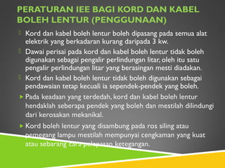 PERATURAN IEE BAGI KORD DAN KABEL
BOLEH LENTUR (PENGGUNAAN)
 Kord dan kabel boleh lentur boleh dipasang pada semua alat
elektrik yang berkadaran kurang daripada 3 kw.
 Dawai perisai pada kord dan kabel boleh lentur tidak boleh
digunakan sebagai pengalir perlindungan litar, oleh itu satu
pengalir perlindungan litar yang berasingan mesti diadakan.
 Kord dan kabel boleh lentur tidak boleh digunakan sebagai
pendawaian tetap kecuali ia sependek-pendek yang boleh.
 