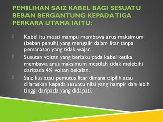 PEMILIHAN SAIZ KABEL BAGI SESUATU
BEBAN BERGANTUNG KEPADATIGA
PERKARA UTAMA IAITU:
 Kabel itu mesti mampu membawa arus maksimum
(beban penuh) yang mengalir dalam litar tanpa
pemanasan yang tidak wajar.
 Susutan voltan yang berlaku pada kabel ketika
membawa arus maksimum mestilah tidak melebihi
daripada 4% voltan bekalan.
 Saiz fius atau pemutus litar dimana dipilih atau
dilaraskan kepada sesuatu nilai yang hampir dan lebih
tinggi daripada yang didapati.
 