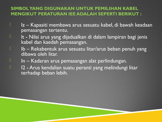 SIMBOLYANG DIGUNAKAN UNTUK PEMILIHAN KABEL
MENGIKUT PERATURAN IEE ADALAH SEPERTI BERIKUT :
 Iz – Kapasiti membawa arus sesuatu kabel, di bawah keadaan
pemasangan tertentu.
 lt - Nilai arus yang dijadualkan di dalam lampiran bagi jenis
kabel dan kaedah pemasangan.
 Ib – Rekabentuk arus sesuatu litar/arus beban penuh yang
dibawa oleh litar.
 In – Kadaran arus pemasangan alat perlindungan.
 I2 - Arus kendalian suatu peranti yang melindungi litar
terhadap beban lebih.
 