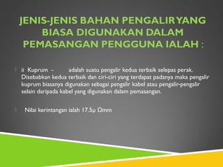  ii Kuprum - adalah suatu pengalir kedua terbaik selepas perak.
Disebabkan kedua terbaik dan ciri-ciri yang terdapat padanya maka pengalir
kuprum biasanya digunakan sebagai pengalir kabel atau pengalir-pengalir
selain daripada kabel yang digunakan dalam pemasangan.
 Nilai kerintangan ialah 17.5µ Ωmm
 
