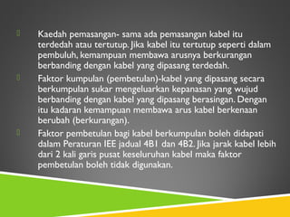  Kaedah pemasangan- sama ada pemasangan kabel itu
terdedah atau tertutup. Jika kabel itu tertutup seperti dalam
pembuluh, kemampuan membawa arusnya berkurangan
berbanding dengan kabel yang dipasang terdedah.
 Faktor kumpulan (pembetulan)-kabel yang dipasang secara
berkumpulan sukar mengeluarkan kepanasan yang wujud
berbanding dengan kabel yang dipasang berasingan. Dengan
itu kadaran kemampuan membawa arus kabel berkenaan
berubah (berkurangan).
 Faktor pembetulan bagi kabel berkumpulan boleh didapati
dalam Peraturan IEE jadual 4B1 dan 4B2. Jika jarak kabel lebih
dari 2 kali garis pusat keseluruhan kabel maka faktor
pembetulan boleh tidak digunakan.
 