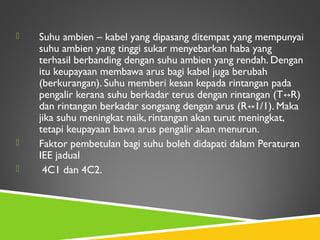  Suhu ambien – kabel yang dipasang ditempat yang mempunyai
suhu ambien yang tinggi sukar menyebarkan haba yang
terhasil berbanding dengan suhu ambien yang rendah. Dengan
itu keupayaan membawa arus bagi kabel juga berubah
(berkurangan). Suhu memberi kesan kepada rintangan pada
pengalir kerana suhu berkadar terus dengan rintangan (T R)↔
dan rintangan berkadar songsang dengan arus (R 1/1). Maka↔
jika suhu meningkat naik, rintangan akan turut meningkat,
tetapi keupayaan bawa arus pengalir akan menurun.
 Faktor pembetulan bagi suhu boleh didapati dalam Peraturan
IEE jadual
 4C1 dan 4C2.
 