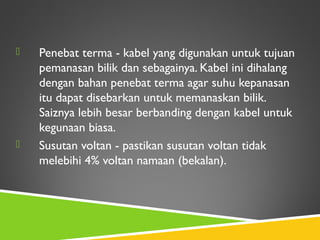  Penebat terma - kabel yang digunakan untuk tujuan
pemanasan bilik dan sebagainya. Kabel ini dihalang
dengan bahan penebat terma agar suhu kepanasan
itu dapat disebarkan untuk memanaskan bilik.
Saiznya lebih besar berbanding dengan kabel untuk
kegunaan biasa.
 Susutan voltan - pastikan susutan voltan tidak
melebihi 4% voltan namaan (bekalan).
 