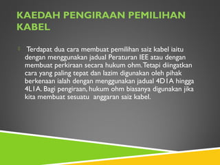 KAEDAH PENGIRAAN PEMILIHAN
KABEL
 Terdapat dua cara membuat pemilihan saiz kabel iaitu
dengan menggunakan jadual Peraturan IEE atau dengan
membuat perkiraan secara hukum ohm.Tetapi diingatkan
cara yang paling tepat dan lazim digunakan oleh pihak
berkenaan ialah dengan menggunakan jadual 4D1A hingga
4L1A. Bagi pengiraan, hukum ohm biasanya digunakan jika
kita membuat sesuatu anggaran saiz kabel.
 