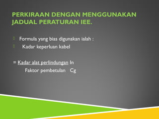 PERKIRAAN DENGAN MENGGUNAKAN
JADUAL PERATURAN IEE.
 Formula yang bias digunakan ialah :
 Kadar keperluan kabel
= Kadar alat perlindungan In
Faktor pembetulan Cg
 