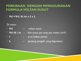 PERKIRAAN DENGAN MENGGUNAKAN
FORMULAVOLTAN SUSUT
 Vd =Vd / A /m x I x L
Di mana :
 Vd – voltan susut.
 Vd /A / m – Volt susut per amp per meter (mV).
 I – arus beban penuh.
 L – panjang pengalir yang digunakan.
 