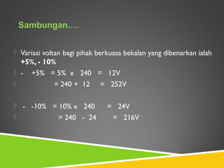  Variasi voltan bagi pihak berkuasa bekalan yang dibenarkan ialah
+5%, - 10%
 - +5% = 5% x 240 = 12V
 = 240 + 12 = 252V
 - -10% = 10% x 240 = 24V
 = 240 - 24 = 216V
 